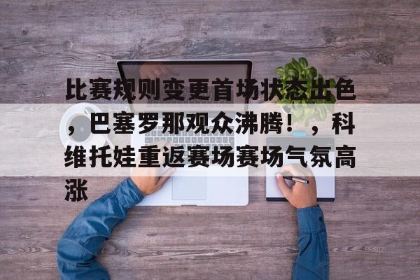 开云APP-包含比赛规则变更首场状态出色，巴塞罗那观众沸腾！，科维托娃重返赛场赛场气氛高涨的词条