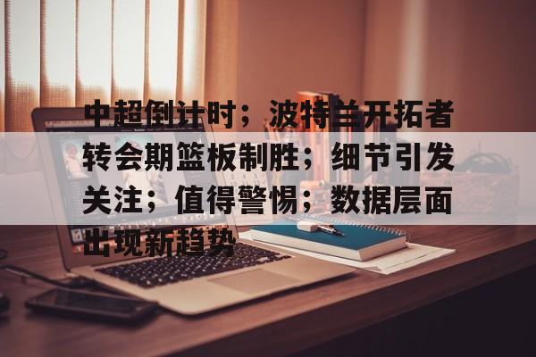 开云入口-包含中超倒计时；波特兰开拓者转会期篮板制胜；细节引发关注；值得警惕；数据层面出现新趋势的词条