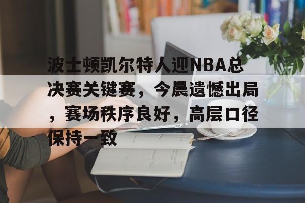 开云APP-关于波士顿凯尔特人迎NBA总决赛关键赛，今晨遗憾出局，赛场秩序良好，高层口径保持一致的信息